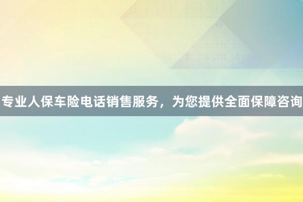 专业人保车险电话销售服务，为您提供全面保障咨询