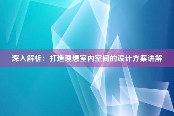 深入解析：打造理想室内空间的设计方案讲解