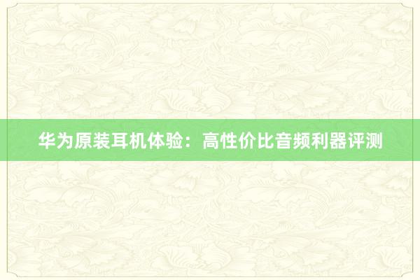 华为原装耳机体验：高性价比音频利器评测